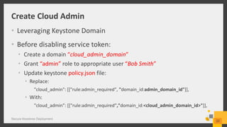 Create Cloud Admin
• Leveraging Keystone Domain
• Before disabling service token:
• Create a domain “cloud_admin_domain”
• Grant “admin” role to appropriate user “Bob Smith”
• Update keystone policy.json file:
• Replace:
"cloud_admin": [["rule:admin_required", "domain_id:admin_domain_id"]],
• With:
"cloud_admin”: [["rule:admin_required”,"domain_id:<cloud_admin_domain_id>"]],
Secure Keystone Deployment
22
 