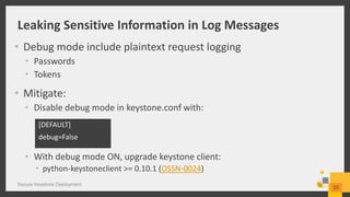 Leaking Sensitive Information in Log Messages
• Debug mode include plaintext request logging
• Passwords
• Tokens
• Mitigate:
• Disable debug mode in keystone.conf with:
• With debug mode ON, upgrade keystone client:
• python-keystoneclient >= 0.10.1 (OSSN-0024)
Secure Keystone Deployment
23
[DEFAULT]
debug=False
 