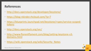 References
• http://docs.openstack.org/developer/keystone/
• https://blog-nkinder.rhcloud.com/?p=7
• https://blueprints.launchpad.net/keystone/+spec/service-scoped-
tokens
• http://docs.openstack.org/sec/
• http://www.florentflament.com/blog/setting-keystone-v3-
domains.html
• https://wiki.openstack.org/wiki/Security_Notes
Secure Keystone Deployment
29
 