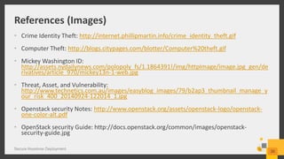 References (Images)
• Crime Identity Theft: http://internet.phillipmartin.info/crime_identity_theft.gif
• Computer Theft: http://blogs.citypages.com/blotter/Computer%20theft.gif
• Mickey Washington ID:
http://assets.nydailynews.com/polopoly_fs/1.1864391!/img/httpImage/image.jpg_gen/de
rivatives/article_970/mickey13n-1-web.jpg
• Threat, Asset, and Vulnerability:
http://www.technetics.com.au/images/easyblog_images/79/b2ap3_thumbnail_manage_y
our_risk_400_20140924-122014_1.jpg
• Openstack security Notes: http://www.openstack.org/assets/openstack-logo/openstack-
one-color-alt.pdf
• OpenStack security Guide: http://docs.openstack.org/common/images/openstack-
security-guide.jpg
Secure Keystone Deployment
30
 