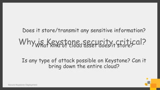 Secure Keystone Deployment
Why is Keystone security critical?
Does it store/transmit any sensitive information?
What kind of cloud asset does it store?
Is any type of attack possible on Keystone? Can it
bring down the entire cloud?
 