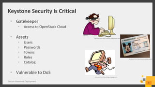 Keystone Security is Critical
Secure Keystone Deployment
8
• Gatekeeper
• Access to OpenStack Cloud
• Assets
• Users
• Passwords
• Tokens
• Roles
• Catalog
• Vulnerable to DoS
Retrieved from http://internet.phillipmartin.info
Retrieved from http://blogs.citypages.com
Retrieved from http://assets.nydailynews.com
 