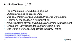 ▪ Input Validation for ALL types of input
▪ Output Encoding to preventXSS
▪ Use only Parameterized Queries/Prepared Statements
▪ Enforce Authentication &Authorization
▪ Never implement your own Crypto orSession-Management
▪ Check 3rd Party Dependencies for Vulnerabilities
▪ Use Static & Dynamic Application SecurityTesting
18
Application Security 101
https://cheatsheetseries.owasp.org
https://owasp.org/www-project-top-ten
https://owasp.org/www-project-proactive-controls
 