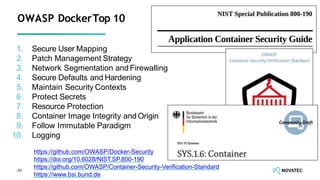 OWASP DockerTop 10
20
1. Secure User Mapping
2. Patch Management Strategy
3. Network Segmentation and Firewalling
4. Secure Defaults and Hardening
5. Maintain Security Contexts
6. Protect Secrets
7. Resource Protection
8. Container Image Integrity and Origin
9. Follow Immutable Paradigm
10. Logging
https://github.com/OWASP/Docker-Security
https://doi.org/10.6028/NIST.SP.800-190
https://github.com/OWASP/Container-Security-Veriﬁcation-Standard
https://www.bsi.bund.de
 