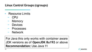 Linux Control Groups (cgroups)
▪ Resource Limits
− CPU
− Memory
− Devices
− Processes
− Network
24
For Java this only works with container aware
JDK versions as of OpenJDK 8u192 or above
Recommendation: Use Java 11
 
