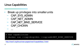 ▪ Break up privileges into smallerunits
− CAP_SYS_ADMIN
− CAP_NET_ADMIN
− CAP_NET_BIND_SERVICE
− CAP_CHOWN
− ...
25
Linux Capabilities
http://man7.org/linux/man-pages/man7/capabilities.7.html
$ man capabilities
$ docker run --cap-drop=ALL --cap-add=NET_BIND_SERVICE
 