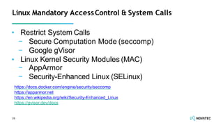 ▪ Restrict System Calls
− Secure Computation Mode (seccomp)
− Google gVisor
26
▪ Linux Kernel Security Modules (MAC)
− AppArmor
− Security-Enhanced Linux (SELinux)
Linux Mandatory AccessControl & System Calls
https://docs.docker.com/engine/security/seccomp
https://apparmor.net
https://en.wikipedia.org/wiki/Security-Enhanced_Linux
https://gvisor.dev/docs
 