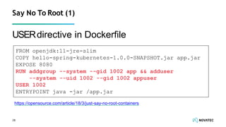 USERdirective in Dockerﬁle
Say No To Root (1)
FROM openjdk:11-jre-slim
COPY hello-spring-kubernetes-1.0.0-SNAPSHOT.jar app.jar
EXPOSE 8080
RUN addgroup --system --gid 1002 app && adduser
--system --uid 1002 --gid 1002 appuser
USER 1002
ENTRYPOINT java -jar /app.jar
https://opensource.com/article/18/3/just-say-no-root-containers
28
 