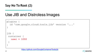 Use JIB and Distroless Images
29
Say No To Root (2)
https://github.com/GoogleContainerTools/jib
plugins {
id 'com.google.cloud.tools.jib' version '...'
}
jib {
container {
user = 1002
}
}
 