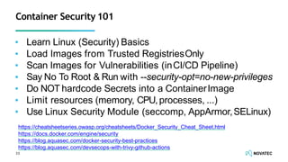▪ Learn Linux (Security) Basics
▪ Load Images from Trusted RegistriesOnly
▪ Scan Images for Vulnerabilities (inCI/CD Pipeline)
▪ Say No To Root & Run with --security-opt=no-new-privileges
▪ Do NOT hardcode Secrets into a ContainerImage
▪ Limit resources (memory, CPU,processes, ...)
▪ Use Linux Security Module (seccomp, AppArmor,SELinux)
33
Container Security 101
https://cheatsheetseries.owasp.org/cheatsheets/Docker_Security_Cheat_Sheet.html
https://docs.docker.com/engine/security
https://blog.aquasec.com/docker-security-best-practices
https://blog.aquasec.com/devsecops-with-trivy-github-actions
 