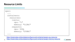 Resource Limits
39
https://kubernetes.io/docs/tasks/conﬁgure-pod-container/assign-cpu-resource
https://kubernetes.io/docs/tasks/conﬁgure-pod-container/assign-memory-resource
spec:
...
containers:
resources:
limits:
cpu: "1"
memory: "512Mi"
requests:
cpu: 500m
memory: "256Mi"
...
 