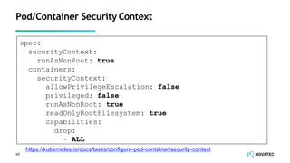 Pod/Container Security Context
spec:
securityContext:
runAsNonRoot: true
containers:
securityContext:
allowPrivilegeEscalation: false
privileged: false
runAsNonRoot: true
readOnlyRootFilesystem: true
capabilities:
drop:
- ALL
https://kubernetes.io/docs/tasks/conﬁgure-pod-container/security-context
40
 