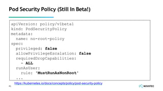 Pod Security Policy (Still In Beta!)
apiVersion: policy/v1beta1
kind: PodSecurityPolicy
metadata:
name: no-root-policy
spec:
privileged: false
allowPrivilegeEscalation: false
requiredDropCapabilities:
- ALL
runAsUser:
rule: 'MustRunAsNonRoot'
...
https://kubernetes.io/docs/concepts/policy/pod-security-policy
41
 