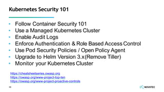 ▪ Follow Container Security 101
▪ Use a Managed Kubernetes Cluster
▪ Enable Audit Logs
▪ Enforce Authentication & Role Based Access Control
▪ Use Pod Security Policies / Open Policy Agent
▪ Upgrade to Helm Version 3.x(Remove Tiller)
▪ Monitor your Kubernetes Cluster
48
Kubernetes Security 101
https://cheatsheetseries.owasp.org
https://owasp.org/www-project-top-ten
https://owasp.org/www-project-proactive-controls
 