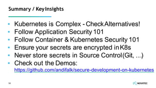 ▪ Kubernetes is Complex - CheckAlternatives!
▪ Follow Application Security 101
▪ Follow Container & Kubernetes Security 101
▪ Ensure your secrets are encrypted inK8s
▪ Never store secrets in Source Control(Git, …)
▪ Check out the Demos:
https://github.com/andifalk/secure-development-on-kubernetes
58
Summary / KeyInsights
 