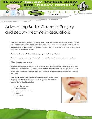 Advocating Better Cosmetic Surgery
and Beauty Treatment Regulations
From lunchtime laser treatment to beauty salon Botox, the cosmetic surgery and beauty industry
has become more available in the last decade. This beauty boom came at a price, however. With a
number of women experiencing faulty breast implants and lip fillers, the industry is incurring more
compensation claims than clients.

Common Causes of Cosmetic Surgery and Beauty Claims
Cosmetic surgery and beauty claims may be due to either non-invasive or surgical procedures.

Non-Invasive Procedures
Beauty treatments are widely available in the UK. Many women and an increasing number of men
visit beauty salons regularly to treat themselves to different instant pick-me-ups. These include
Botox injection, lip filling, waxing, laser hair removal, brow shaping, eyelash extension, and even
false nails.
Even though these procedures are non-invasive and often harmless,
they may sometimes go wrong and result in injuries. The common
reasons clients file claims include:


Hair dye allergies



Waxing burns



Laser hair removal scars



Botox



Lip fillers

 
