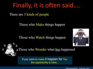 Finally, it is often said….
There are 3 kinds of people
Those who Make things happen

Those who Watch things happen
Those who Wonder what has happened
If you want to make it happen for You,
the opportunity is here…

 