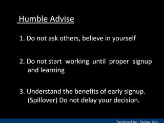 Humble Advise
1. Do not ask others, believe in yourself
2. Do not start working until proper signup
and learning
3. Understand the benefits of early signup.
(Spillover) Do not delay your decision.

 