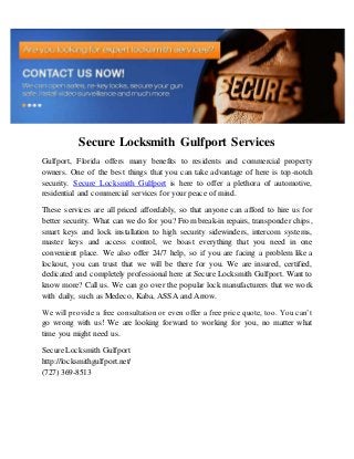 Secure Locksmith Gulfport Services
Gulfport, Florida offers many benefits to residents and commercial property
owners. One of the best things that you can take advantage of here is top-notch
security. Secure Locksmith Gulfport is here to offer a plethora of automotive,
residential and commercial services for your peace of mind.
These services are all priced affordably, so that anyone can afford to hire us for
better security. What can we do for you? From break-in repairs, transponder chips,
smart keys and lock installation to high security sidewinders, intercom systems,
master keys and access control, we boast everything that you need in one
convenient place. We also offer 24/7 help, so if you are facing a problem like a
lockout, you can trust that we will be there for you. We are insured, certified,
dedicated and completely professional here at Secure Locksmith Gulfport. Want to
know more? Call us. We can go over the popular lock manufacturers that we work
with daily, such as Medeco, Kaba, ASSA and Arrow.
We will provide a free consultation or even offer a free price quote, too. You can’t
go wrong with us! We are looking forward to working for you, no matter what
time you might need us.
Secure Locksmith Gulfport
http://locksmithgulfport.net/
(727) 369-8513
 
