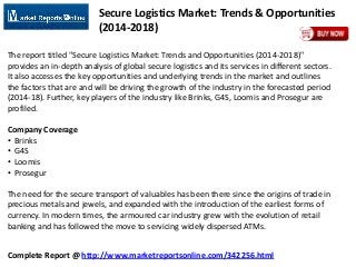 Complete Report @ http://www.marketreportsonline.com/342256.html
Secure Logistics Market: Trends & Opportunities
(2014-2018)
The report titled "Secure Logistics Market: Trends and Opportunities (2014-2018)"
provides an in-depth analysis of global secure logistics and its services in different sectors.
It also accesses the key opportunities and underlying trends in the market and outlines
the factors that are and will be driving the growth of the industry in the forecasted period
(2014-18). Further, key players of the industry like Brinks, G4S, Loomis and Prosegur are
profiled.
Company Coverage
• Brinks
• G4S
• Loomis
• Prosegur
The need for the secure transport of valuables has been there since the origins of trade in
precious metals and jewels, and expanded with the introduction of the earliest forms of
currency. In modern times, the armoured car industry grew with the evolution of retail
banking and has followed the move to servicing widely dispersed ATMs.
 
