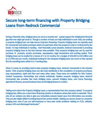 Secure long-term financing with Property Bridging
Loans from Redrock Commercial
During a financial crisis, bridging loans can act as a remedy and a great support for bridging the financial
gap that one might get stuck in. Though a number of loans can help individuals in such crisis, but availing
a property bridging loan can help secure long-term financing. Property bridging loans are typically used
for commercial real estate purchases which are paid back when the property is sold or re-financed by the
lender. To help individuals in tackling their financially worse situation, Redrock Commercial is providing
property bridging loans at the best interest rates possible. Their property bridging loan can be used for
purchase of property, auction purchases, repossession, legal transactions and working capital. Their
bridging loans can be availed for a tenure of 1 to 12 months, for a budget of £25,000 to £10 million and
at a 0.75% rate per month. Individuals looking for the cheapest bridging loans can count on this reputed
firm for providing loans within 5 to 7 working days.
When it comes to providing best-in-class property bridging loans, Redrock Commercial is the industry
leader. Their property bridging loans can also help individuals in fast completion of property purchases,
stop repossessions, rapid cash flow and many other cases. These loans are available for Sole Traders,
Limited Companies, Partnerships and private individuals. Besides property bridging loans, Redrock
Commercial also provides fast track bridging loans, secured bridging loans, care home financing,
agricultural finance, secured business loans and bridging finance in London.
Talking more about the Property Bridging Loans, a representative from the company stated, “A property
bridging loan offers you a short-term financing solution in situations where fast action is essential. This is
why all our advisers are able to give you immediate answers based upon the information you provide.
They are also highly skilled in looking beyond the surface details. Helping you secure access to a property
bridging loan even if you are self-employed or have past credit problems relating to CCJ's, defaults,
arrears, IVA's and discharged bankrupts.”
 