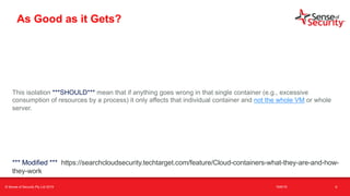 t
As Good as it Gets?
This isolation ***SHOULD*** mean that if anything goes wrong in that single container (e.g., excessive
consumption of resources by a process) it only affects that individual container and not the whole VM or whole
server.
6
*** Modified *** https://searchcloudsecurity.techtarget.com/feature/Cloud-containers-what-they-are-and-how-
they-work
© Sense of Security Pty Ltd 2019 16/6/19
 