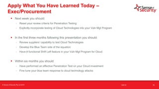 t
Apply What You Have Learned Today –
Exec/Procurement
• Next week you should:
- Reset your review criteria for Penetration Testing
- Explicitly incorporate testing of Cloud Technologies into your Vuln Mgt Program
• In the first three months following this presentation you should:
- Review suppliers’ capability to test Cloud Technologies
- Develop the Blue Team side of the equation
- Have A functional Shift Left feature in your Vuln Mgt Program for Cloud
• Within six months you should
- Have performed an effective Penetration Test on your Cloud investment
- Fine tune your blue team response to cloud technology attacks
71© Sense of Security Pty Ltd 2019 16/6/19
 