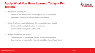 t
Apply What You Have Learned Today – Pen
Testers
• Next week you should:
- Shortlist all the relevant cloud technologies in use by your clients
- Re-calibrate your approach to test PaaS and Container
• In the first three months following this presentation you should:
- Demonstrate the ability to breakout of containers
- Demonstrate the ability to live off the land
• Within six months you should
- Perfect methods for persistence in highly dynamic environments
- Determine how to integrate Pen Test with client Blue Team (Purple Team)
72© Sense of Security Pty Ltd 2019 16/6/19
 