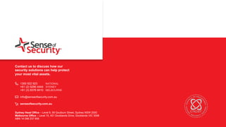 t
Sydney Head Office – Level 8, 59 Goulburn Street, Sydney NSW 2000
Melbourne Office – Level 15, 401 Docklands Drive, Docklands VIC 3008
ABN 14 098 237 908
Contact us to discuss how our
security solutions can help protect
your most vital assets.
1300 922 923 NATIONAL
+61 (2) 9290 4444 SYDNEY
+61 (3) 8376 9410 MELBOURNE
info@senseofsecurity.com.au
senseofsecurity.com.au
 