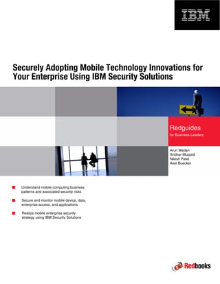 Front cover 
Securely Adopting Mobile Technology Innovations for 
Your Enterprise Using IBM Security Solutions 
Arun Madan 
Sridhar Muppidi 
Nilesh Patel 
Axel Buecker 
Understand mobile computing business 
patterns and associated security risks 
Secure and monitor mobile device, data, 
enterprise access, and applications 
Realize mobile enterprise security 
strategy using IBM Security Solutions 
Redguides 
for Business Leaders 
 