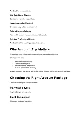 Avoid sudden unusual activity.
Use Consistent Devices
Consistency promotes account trust.
Keep Information Updated
Ensure recovery options remain current.
Follow Platform Policies
Responsible account management supports longevity.
Maintain Professional Usage
Avoid activities that could trigger security concerns.
Why Account Age Matters
Account age often influences trust perception across various platforms.
Older accounts may:
●​ Appear more established
●​ Demonstrate longevity
●​ Reflect historical consistency
●​ Support professional credibility
This explains why aged Gmail accounts continue attracting significant demand worldwide.
Choosing the Right Account Package
Different users require different solutions.
Individual Buyers
May need only a few accounts.
Small Businesses
Often seek moderate quantities.
 