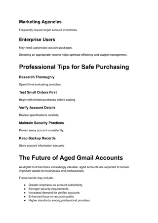 Marketing Agencies
Frequently require larger account inventories.
Enterprise Users
May need customized account packages.
Selecting an appropriate volume helps optimize efficiency and budget management.
Professional Tips for Safe Purchasing
Research Thoroughly
Spend time evaluating providers.
Test Small Orders First
Begin with limited purchases before scaling.
Verify Account Details
Review specifications carefully.
Maintain Security Practices
Protect every account consistently.
Keep Backup Records
Store account information securely.
The Future of Aged Gmail Accounts
As digital trust becomes increasingly valuable, aged accounts are expected to remain
important assets for businesses and professionals.
Future trends may include:
●​ Greater emphasis on account authenticity
●​ Stronger security requirements
●​ Increased demand for verified accounts
●​ Enhanced focus on account quality
●​ Higher standards among professional providers
 