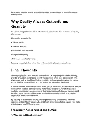 Buyers who prioritize security and reliability will be best positioned to benefit from these
developments.
Why Quality Always Outperforms
Quantity
One premium aged Gmail account often delivers greater value than numerous low-quality
alternatives.
High-quality accounts offer:
✔ Better stability
✔ Greater reliability
✔ Enhanced trust indicators
✔ Improved longevity
✔ Stronger overall performance
Focusing on quality helps reduce risks while maximizing long-term usefulness.
Final Thoughts
Securely buying old Gmail accounts with USA and UK origins requires careful planning,
provider evaluation, and ongoing security management. While aged accounts can offer
advantages such as established history, credibility, and operational convenience, buyers
should prioritize trustworthiness, account quality, and security above all else.
A reliable provider, transparent account details, proper verification, and responsible account
management practices can significantly improve your experience. Whether you are a
marketer, entrepreneur, agency owner, or business professional, choosing premium aged
Gmail accounts from reputable sources remains the smartest approach for achieving
dependable and sustainable results.
By focusing on authenticity, security, and long-term stability, you can make informed
decisions and confidently acquire USA and UK old Gmail accounts that support your digital
objectives well into 2026 and beyond.
Frequently Asked Questions (FAQs)
1. What are old Gmail accounts?
 