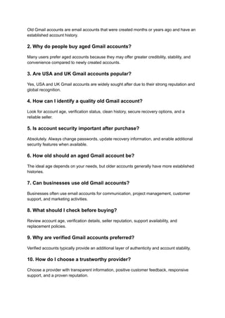 Old Gmail accounts are email accounts that were created months or years ago and have an
established account history.
2. Why do people buy aged Gmail accounts?
Many users prefer aged accounts because they may offer greater credibility, stability, and
convenience compared to newly created accounts.
3. Are USA and UK Gmail accounts popular?
Yes, USA and UK Gmail accounts are widely sought after due to their strong reputation and
global recognition.
4. How can I identify a quality old Gmail account?
Look for account age, verification status, clean history, secure recovery options, and a
reliable seller.
5. Is account security important after purchase?
Absolutely. Always change passwords, update recovery information, and enable additional
security features when available.
6. How old should an aged Gmail account be?
The ideal age depends on your needs, but older accounts generally have more established
histories.
7. Can businesses use old Gmail accounts?
Businesses often use email accounts for communication, project management, customer
support, and marketing activities.
8. What should I check before buying?
Review account age, verification details, seller reputation, support availability, and
replacement policies.
9. Why are verified Gmail accounts preferred?
Verified accounts typically provide an additional layer of authenticity and account stability.
10. How do I choose a trustworthy provider?
Choose a provider with transparent information, positive customer feedback, responsive
support, and a proven reputation.
 