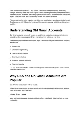 Many professionals prefer USA and UK old Gmail accounts because they often carry
stronger credibility, better reputation signals, and a longer digital history compared to newly
created accounts. However, purchasing aged accounts without proper research can expose
buyers to security risks, account recovery issues, and unreliable sellers.
This comprehensive guide explains everything you need to know about securely buying old
Gmail accounts with USA and UK origins while maximizing safety, reliability, and long-term
usability.
Understanding Old Gmail Accounts
Old Gmail accounts, commonly known as aged Gmail accounts, are accounts that were
created months or years ago and have maintained their existence over time.
Unlike freshly registered email accounts, aged Gmail accounts possess historical data that
may include:
✔ Account age
✔ Established login history
✔ Previous activity patterns
✔ Better trust indicators
✔ Increased platform credibility
✔ Enhanced stability
The age of an account often contributes to its perceived authenticity across various online
platforms and services.
Why USA and UK Gmail Accounts Are
Popular
Not all Gmail accounts are valued equally.
USA and UK-based Gmail accounts remain among the most sought-after options because
these regions are associated with:
Higher Trust Levels
Many online services view accounts originating from established digital markets as more
trustworthy.
 