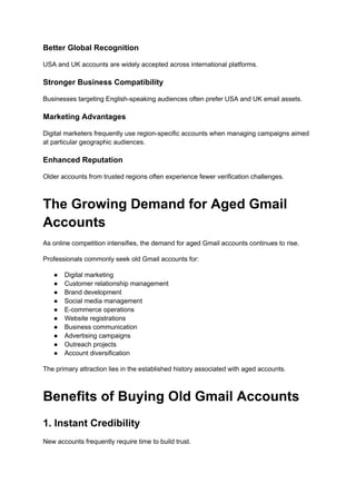 Better Global Recognition
USA and UK accounts are widely accepted across international platforms.
Stronger Business Compatibility
Businesses targeting English-speaking audiences often prefer USA and UK email assets.
Marketing Advantages
Digital marketers frequently use region-specific accounts when managing campaigns aimed
at particular geographic audiences.
Enhanced Reputation
Older accounts from trusted regions often experience fewer verification challenges.
The Growing Demand for Aged Gmail
Accounts
As online competition intensifies, the demand for aged Gmail accounts continues to rise.
Professionals commonly seek old Gmail accounts for:
●​ Digital marketing
●​ Customer relationship management
●​ Brand development
●​ Social media management
●​ E-commerce operations
●​ Website registrations
●​ Business communication
●​ Advertising campaigns
●​ Outreach projects
●​ Account diversification
The primary attraction lies in the established history associated with aged accounts.
Benefits of Buying Old Gmail Accounts
1. Instant Credibility
New accounts frequently require time to build trust.
 