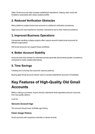 Older Gmail accounts often possess established reputations, helping users avoid the
limitations associated with newly created profiles.
2. Reduced Verification Obstacles
Many platforms subject brand-new accounts to additional verification procedures.
Aged accounts may experience smoother interactions due to their historical existence.
3. Improved Business Operations
Companies handling multiple projects often require several trusted email accounts for
efficient organization.
Old Gmail accounts can support these workflows.
4. Better Account Stability
Accounts that have existed for extended periods generally demonstrate greater consistency
compared to newly created alternatives.
5. Time Savings
Creating and nurturing new accounts requires patience.
Buying aged Gmail accounts allows users to access established accounts immediately.
Key Features of High-Quality Old Gmail
Accounts
Before making a purchase, buyers should understand what separates premium accounts
from low-quality options.
Look for:
Genuine Account Age
The account should have verifiable age history.
Clean Usage History
Avoid accounts with suspicious activities or abuse records.
 