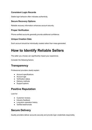 Consistent Login Records
Stable login behavior often indicates authenticity.
Secure Recovery Options
Reliable recovery information enhances account security.
Proper Verification
Phone-verified accounts generally provide additional confidence.
Unique Creation Data
Each account should be individually created rather than mass-generated.
How to Identify Reliable Sellers
The seller you choose can significantly impact your experience.
Consider the following factors:
Transparency
Professional providers clearly explain:
●​ Account specifications
●​ Account age
●​ Verification status
●​ Delivery methods
●​ Support options
Positive Reputation
Look for:
●​ Customer reviews
●​ Industry feedback
●​ Long-term operation history
●​ Verified testimonials
Secure Delivery
Quality providers deliver accounts securely and provide login credentials responsibly.
 