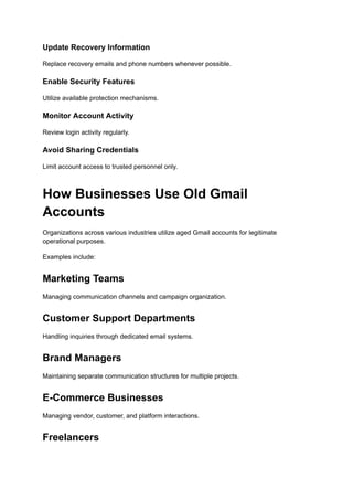 Update Recovery Information
Replace recovery emails and phone numbers whenever possible.
Enable Security Features
Utilize available protection mechanisms.
Monitor Account Activity
Review login activity regularly.
Avoid Sharing Credentials
Limit account access to trusted personnel only.
How Businesses Use Old Gmail
Accounts
Organizations across various industries utilize aged Gmail accounts for legitimate
operational purposes.
Examples include:
Marketing Teams
Managing communication channels and campaign organization.
Customer Support Departments
Handling inquiries through dedicated email systems.
Brand Managers
Maintaining separate communication structures for multiple projects.
E-Commerce Businesses
Managing vendor, customer, and platform interactions.
Freelancers
 
