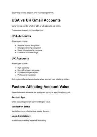 Separating clients, projects, and business operations.
USA vs UK Gmail Accounts
Many buyers wonder whether USA or UK accounts are better.
The answer depends on your objectives.
USA Accounts
Advantages include:
●​ Massive market recognition
●​ Strong advertising ecosystem
●​ Broad international acceptance
●​ Extensive business usage
UK Accounts
Advantages include:
●​ High credibility
●​ Strong European relevance
●​ Excellent trust perception
●​ Professional reputation
Both options offer substantial value when sourced from reliable providers.
Factors Affecting Account Value
Several elements influence the quality and pricing of aged Gmail accounts.
Account Age
Older accounts generally command higher value.
Verification Status
Verified accounts often receive greater demand.
Login Consistency
Stable account history improves desirability.
 