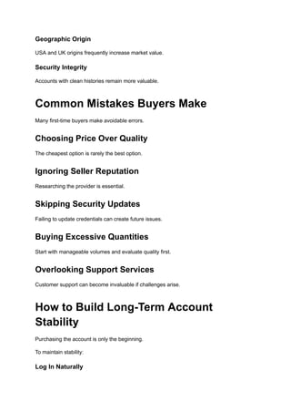Geographic Origin
USA and UK origins frequently increase market value.
Security Integrity
Accounts with clean histories remain more valuable.
Common Mistakes Buyers Make
Many first-time buyers make avoidable errors.
Choosing Price Over Quality
The cheapest option is rarely the best option.
Ignoring Seller Reputation
Researching the provider is essential.
Skipping Security Updates
Failing to update credentials can create future issues.
Buying Excessive Quantities
Start with manageable volumes and evaluate quality first.
Overlooking Support Services
Customer support can become invaluable if challenges arise.
How to Build Long-Term Account
Stability
Purchasing the account is only the beginning.
To maintain stability:
Log In Naturally
 