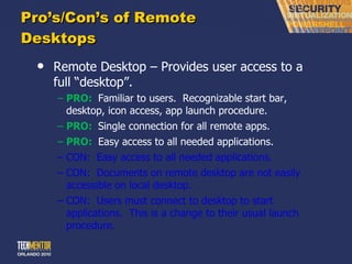 Pro ’s/Con’s of Remote Desktops Remote Desktop – Provides user access to a full  “desktop”. PRO:  Familiar to users.  Recognizable start bar, desktop, icon access, app launch procedure. PRO:  Single connection for all remote apps. PRO:  Easy access to all needed applications. CON:  Easy access to all needed applications. CON:  Documents on remote desktop are not easily accessible on local desktop. CON:  Users must connect to desktop to start applications.  This is a change to their usual launch procedure. 
