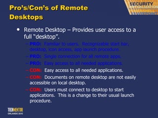 Pro ’s/Con’s of Remote Desktops Remote Desktop – Provides user access to a full  “desktop”. PRO:   Familiar to users.  Recognizable start bar, desktop, icon access, app launch procedure. PRO:   Single connection for all remote apps. PRO:   Easy access to all needed applications. CON:   Easy access to all needed applications. CON:   Documents on remote desktop are not easily accessible on local desktop. CON:   Users must connect to desktop to start applications.  This is a change to their usual launch procedure. 