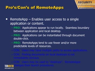 Pro ’s/Con’s of RemoteApps RemoteApp – Enables user access to a single application or content. PRO:   Applications appear to run locally.  Seamless boundary between application and local desktop. PRO:   Applications can be instantiated through document double-click. PRO:   RemoteApps tend to use fewer and/or more predictable levels of resources. CON:  Users may have multiple paths to access applications. CON:  Finding documents on local desktops is not immediately obvious. CON:  Users may be used to  “desktops”.  RemoteApps changes their launch procedures. 