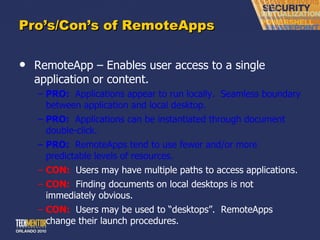 Pro ’s/Con’s of RemoteApps RemoteApp – Enables user access to a single application or content. PRO:   Applications appear to run locally.  Seamless boundary between application and local desktop. PRO:   Applications can be instantiated through document double-click. PRO:   RemoteApps tend to use fewer and/or more predictable levels of resources. CON:   Users may have multiple paths to access applications. CON:   Finding documents on local desktops is not immediately obvious. CON:   Users may be used to  “desktops”.  RemoteApps change their launch procedures. 