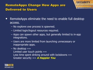 RemoteApps Change How Apps are Delivered to Users RemoteApps eliminate the need to enable full desktop access. No explorer.exe process is spawned. Limited login/logout resources required. Apps can spawn other apps, but generally limited to in-app integrations. Users are more limited from launching unnecessary or inappropriate apps. No desktop == Limited user touch points == Less time spent dinking around with lockdowns == Greater security ==  A Happier You 