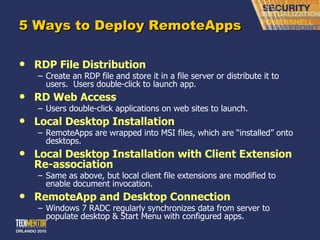 5 Ways to Deploy RemoteApps RDP File Distribution Create an RDP file and store it in a file server or distribute it to users.  Users double-click to launch app. RD Web Access Users double-click applications on web sites to launch. Local Desktop Installation RemoteApps are wrapped into MSI files, which are  “installed” onto desktops. Local Desktop Installation with Client Extension Re-association Same as above, but local client file extensions are modified to enable document invocation. RemoteApp and Desktop Connection Windows 7 RADC regularly synchronizes data from server to populate desktop & Start Menu with configured apps. 