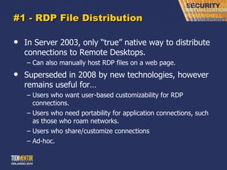 #1 - RDP File Distribution In Server 2003, only  “true” native way to distribute connections to Remote Desktops. Can also manually host RDP files on a web page. Superseded in 2008 by new technologies, however remains useful for… Users who want user-based customizability for RDP connections. Users who need portability for application connections, such as those who roam networks. Users who share/customize connections Ad-hoc. 