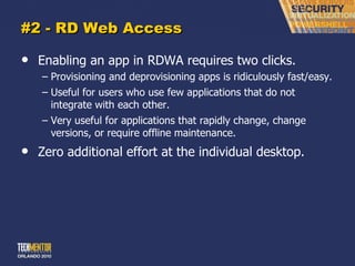 #2 - RD Web Access Enabling an app in RDWA requires two clicks. Provisioning and deprovisioning apps is ridiculously fast/easy. Useful for users who use few applications that do not integrate with each other. Very useful for applications that rapidly change, change versions, or require offline maintenance. Zero additional effort at the individual desktop. 