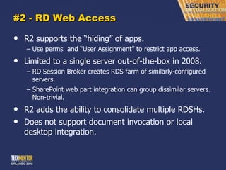 #2 - RD Web Access R2 supports the  “hiding” of apps. Use perms  and  “User Assignment” to restrict app access. Limited to a single server out-of-the-box in 2008. RD Session Broker creates RDS farm of similarly-configured servers. SharePoint web part integration can group dissimilar servers.  Non-trivial. R2 adds the ability to consolidate multiple RDSHs. Does not support document invocation or local desktop integration. 